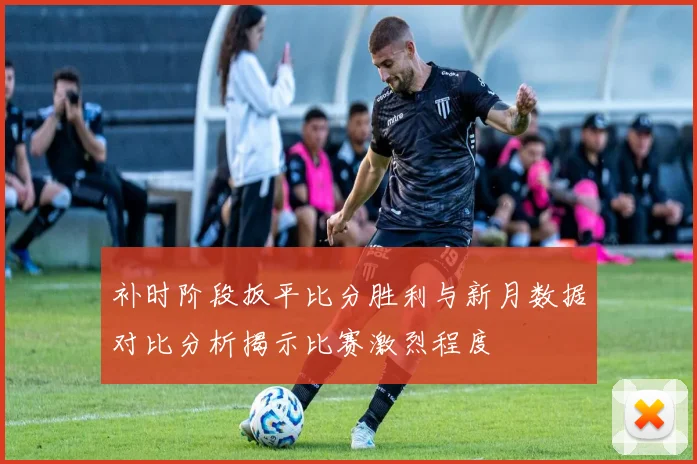 补时阶段扳平比分胜利与新月数据对比分析揭示比赛激烈程度