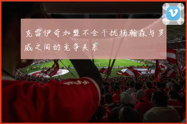 克雷伊奇加盟不会干扰杨瀚森与罗威之间的竞争关系