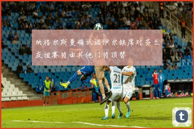 纳格尔斯曼确认诺伊尔缺席对芬兰友谊赛将由其他门将顶替