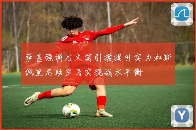 萨基强调尤文需引援提升实力加斯佩里尼助罗马实现战术平衡