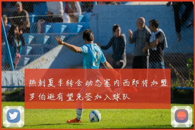 热刺夏季转会动态塞内西即将加盟罗伯逊有望免签加入球队