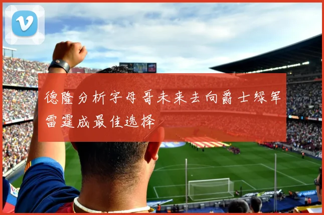 德隆分析字母哥未来去向爵士绿军雷霆成最佳选择
