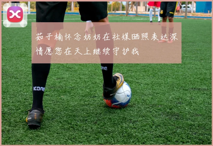 茹子楠怀念奶奶在社媒晒照表达深情愿您在天上继续守护我