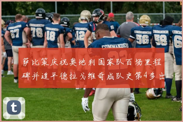 萨比策庆祝奥地利国家队百场里程碑并追平德拉戈维奇成队史第4多出场者