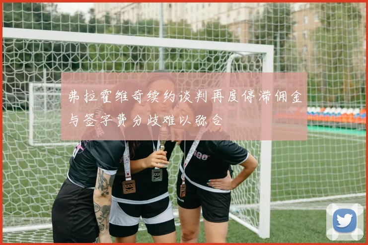 弗拉霍维奇续约谈判再度停滞佣金与签字费分歧难以弥合