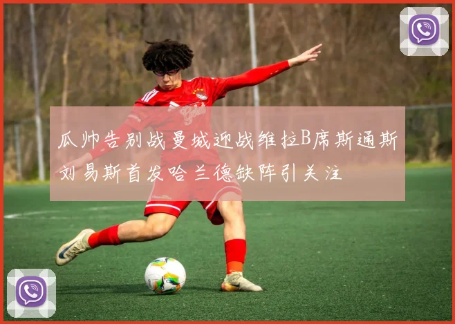 瓜帅告别战曼城迎战维拉B席斯通斯刘易斯首发哈兰德缺阵引关注