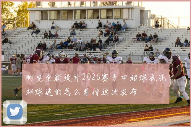 耐克全新设计2026赛季中超球衣亮相球迷们怎么看待这次发布