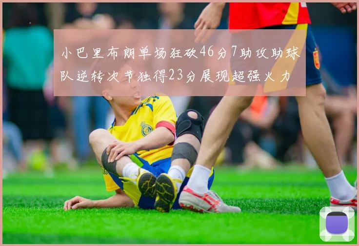 小巴里布朗单场狂砍46分7助攻助球队逆转次节独得23分展现超强火力