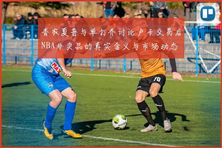 香农夏普与单打乔讨论卢卡交易后NBA非卖品的真实含义与市场动态