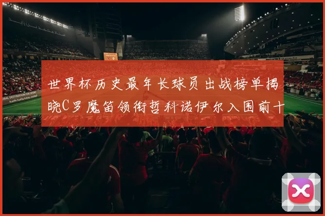 世界杯历史最年长球员出战榜单揭晓C罗魔笛领衔哲科诺伊尔入围前十