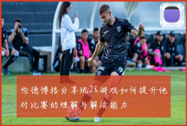 伦德博格分享玩2K游戏如何提升他对比赛的理解与解读能力