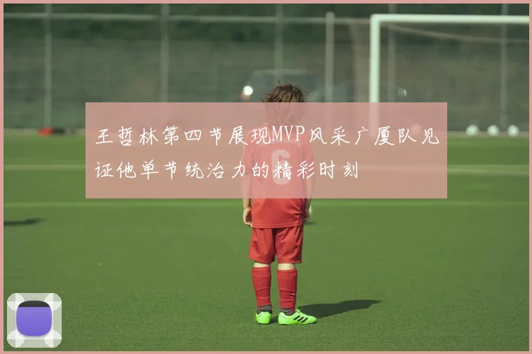 王哲林第四节展现MVP风采广厦队见证他单节统治力的精彩时刻