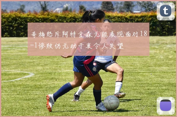 夸梅怒斥阿特金森无能表现面对18-1惨败仍无动于衷令人失望