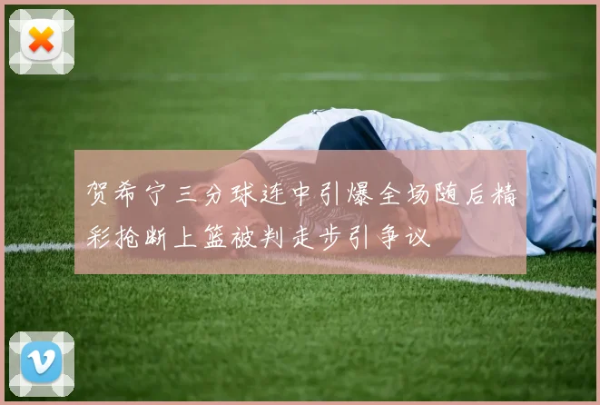 贺希宁三分球连中引爆全场随后精彩抢断上篮被判走步引争议