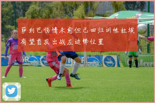 萨利巴伤情未愈但已回归训练杜埃有望首发出战左边锋位置