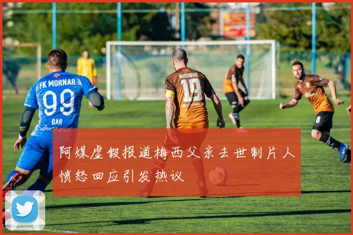 阿媒虚假报道梅西父亲去世制片人愤怒回应引发热议