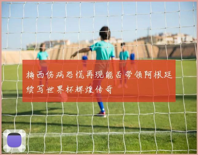 梅西伤病恐慌再现能否带领阿根廷续写世界杯辉煌传奇